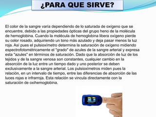 ¿PARA QUE SIRVE?

El color de la sangre varía dependiendo de lo saturada de oxígeno que se
encuentre, debido a las propiedades ópticas del grupo heno de la molécula
de hemoglobina. Cuando la molécula de hemoglobina libera oxígeno pierde
su color rosado, adquiriendo un tono más azulado y deja pasar menos la luz
roja. Así pues el pulsioxímetro determina la saturación de oxígeno midiendo
espectrofotométricamente el "grado" de azules de la sangre arterial y expresa
esta "azules" en términos de saturación. Dado que la absorción de luz de los
tejidos y de la sangre venosa son constantes, cualquier cambio en la
absorción de la luz entre un tiempo dado y uno posterior se deben
exclusivamente a la sangre arterial. Los pulsioxímetros miden pues la
relación, en un intervalo de tiempo, entre las diferencias de absorción de las
luces rojas e infrarroja. Esta relación se vincula directamente con la
saturación de oxihemoglobina.
 