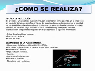 ¿COMO SE REALIZA?
TÉCNICA DE REALIZACIÓN
Se precisa de un aparato de pulsioximetría, con un sensor en forma de pinza. En la pinza tiene
un productor de luz que se refleja en la pile del pulpejo del dedo, este sensor mide la cantidad
de luz absorbida por la oxihemoglobina circulante en el paciente. Se debe masajear el pulpejo
del dedo del paciente, luego se coloca la pinza con el sensor y se espera a recibir la
información en una pantalla del aparato en la que aparecerá la siguiente información:

• Índice de saturación de oxígeno
• Frecuencia cardiaca
• Curva del pulso

LIMITACIONES DE LA PULSIOXIMETRÍA
• Alteraciones de la hemoglobina (MetHb o COHb).
• Colorantes y pigmentos en la zona de lectura (uñas pintadas).
• Fuentes de luz externa.
• Hipo perfusión periférica.
• Anemia.
• Aumento del pulso venoso.
• No detecta hiperoxia.
• No detecta hipo ventilación.
 
