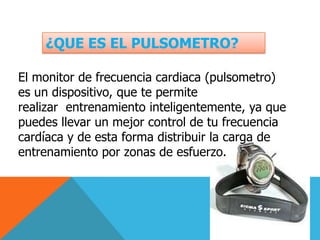 ¿QUE ES EL PULSOMETRO?El monitor de frecuencia cardiaca (pulsometro) es un dispositivo, que te permite realizar  entrenamiento inteligentemente, ya que puedes llevar un mejor control de tu frecuencia cardíaca y de esta forma distribuir la carga de entrenamiento por zonas de esfuerzo.