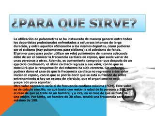 ¿PARA QUE SIRVE?La utilización de pulsometros se ha instaurado de manera general entre todos los deportistas profesionales enfrentados a esfuerzos intensos de larga duración, y entre aquellos aficionados a los mismos deportes, como pudieran ser el ciclismo (hay pulsometros para ciclismo) o el atletismo de fondo.El primer paso para poder utilizar un reloj pulsómetro de manera adecuada debe de ser el conocer la frecuencia cardiaca en reposo, que suele variar de unas personas a otras. Además, es conveniente comprobar que después de un ejercicio continuado, el ritmo cardiaco regresa a ese valor, con lo que se concluirá que la recuperación del esfuerzo ha sido correcta. Sin embargo, pudiera darse el caso de que la frecuencia cardiaca no regresara a ese valor inicial en reposo, con lo que se podría decir que se está sufriendo de sobre entrenamiento o hay un exceso de ejercicio, que el organismo no está preparado para soportar.Otro valor necesario sería el de frecuencia cardiaca máxima (FCM). Este valor es de cálculo sencillo, ya que basta con restar la edad de la persona a 220, en el caso de que se trate de un hombre, y a 226, en el caso de que se trate de una mujer. Por tanto, un hombre de 30 años, tendrá una frecuencia cardiaca máxima de 190.