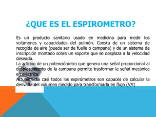 ¿QUE ES EL ESPIROMETRO?Es un producto sanitario usado en medicina para medir los volúmenes y capacidades del pulmón. Consta de un sistema de recogida de aire (puede ser de fuelle o campana) y de un sistema de inscripción montado sobre un soporte que se desplaza a la velocidad deseada.La adición de un potenciómetro que genera una señal proporcional al desplazamiento de la campana permite trasformar la señal mecánica en eléctrica.Actualmente casi todos los espirómetros son capaces de calcular la derivada del volumen medido para transformarla en flujo (V/t)