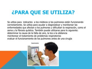 ¿PARA QUE SE UTILIZA?Se utiliza para  indicarles  a los médicos si los pulmones están funcionando correctamente. Se utiliza para ayudar a diagnosticar y monitorear las enfermedades que afectan a los pulmones y dificultan la respiración, como el asma y la fibrosis quística. También puede utilizarse para lo siguiente:determinar la causa de la falta de aire, la tos o la sibilanciamonitorear el tratamiento de problemas respiratoriosevaluar el funcionamiento de los pulmones antes de una cirugía
