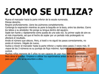 ¿COMO SE UTLIZA?Mueva el marcador hacia la parte inferior de la escala numerada.Párese derecho.Respire profundamente. Llene los pulmones completamente.Contenga la respiración mientras se pone la boquilla en la boca, entre los dientes. Cierre los labios a su alrededor. No ponga su lengua dentro del agujero.Sople tan fuerte y rápidamente como pueda de una sola vez. Su primer soplo de aire es el más importante, así que el hecho de soplar por un período más prolongado no afectará el resultado.Anote el número que obtuvo. Pero, si tosió o no siguió los pasos correctamente, no anote el número. Hágalo de nuevo.Vuelva a mover el marcador hasta la parte inferior y repita estos pasos 2 veces más. El mayor de los 3 números es su puntaje de flujo máximo. Apúntelo en su cuadro de control.Muchos niños menores de 5 años no son capaces de usar muy bien un espirómetro. Pero otros sí pueden. Empiece a utilizar los espirómetros antes de los 5 años de edad para que el niño se acostumbre a ellos.