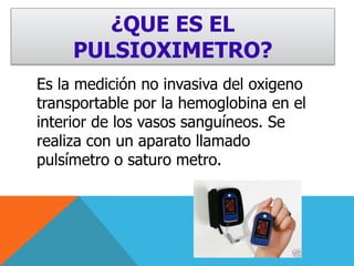 ¿QUE ES EL PULSIOXIMETRO?Es la medición no invasiva del oxigeno transportable por la hemoglobina en el interior de los vasos sanguíneos. Se realiza con un aparato llamado pulsímetro o saturo metro.