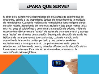 ¿PARA QUE SIRVE?El color de la sangre varía dependiendo de lo saturada de oxígeno que se encuentre, debido a las propiedades ópticas del grupo heno de la molécula de hemoglobina. Cuando la molécula de hemoglobina libera oxígeno pierde su color rosado, adquiriendo un tono más azulado y deja pasar menos la luz roja. Así pues el pulsioxímetro determina la saturación de oxígeno midiendo espectrofotométricamente el "grado" de azules de la sangre arterial y expresa esta "azules" en términos de saturación. Dado que la absorción de luz de los tejidos y de la sangre venosa son constantes, cualquier cambio en la absorción de la luz entre un tiempo dado y uno posterior se deben exclusivamente a la sangre arterial. Los pulsioxímetros miden pues la relación, en un intervalo de tiempo, entre las diferencias de absorción de las luces rojas e infrarroja. Esta relación se vincula directamente con la saturación de oxihemoglobina. 