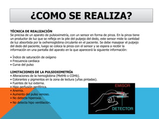 ¿COMO SE REALIZA?TÉCNICA DE REALIZACIÓNSe precisa de un aparato de pulsioximetría, con un sensor en forma de pinza. En la pinza tiene un productor de luz que se refleja en la pile del pulpejo del dedo, este sensor mide la cantidad de luz absorbida por la oxihemoglobina circulante en el paciente. Se debe masajear el pulpejo del dedo del paciente, luego se coloca la pinza con el sensor y se espera a recibir la información en una pantalla del aparato en la que aparecerá la siguiente información: • Índice de saturación de oxígeno • Frecuencia cardiaca • Curva del pulsoLIMITACIONES DE LA PULSIOXIMETRÍA • Alteraciones de la hemoglobina (MetHb o COHb). • Colorantes y pigmentos en la zona de lectura (uñas pintadas). • Fuentes de luz externa. • Hipo perfusión periférica. • Anemia. • Aumento del pulso venoso. • No detecta hiperoxia. • No detecta hipo ventilación.