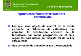 Ministerio de la Protección Social
República de Colombia                Dispositivos médicos


      EQUIPO BIOMÉDICO DE TECNOLOGÍA
                CONTROLADA.


Los que sean objeto de control de la oferta
mediante la utilización de estándares que
permitan la distribución eficiente de la
tecnología, por zonas geográficas en el país,
según los parámetros del artículo 65 de la Ley
715 de 2001.
Que corresponda a equipo usado o repotenciado
 