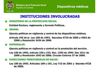 Ministerio de la Protección Social
      República de Colombia                 Dispositivos médicos


          INSTITUCIONES INVOLUCRADAS
MINISTERIO DE LA PROTECCION SOCIAL
Entidad Rectora, reglamenta y formula Políticas.
INVIMA
Ejecuta políticas en vigilancia y control de los dispositivos médicos.
Articulo 245 de la Ley 100 de 1993, Decretos 4725 de 2005 y 4562 de
    2006 y Resolución 2434 de 2006
SUPERSALUD.
Ejecuta políticas en vigilancia y control en la prestación del servicio.
Ley 100 de 1993, articulo 230 y 233. Dec. 1295 de 1994. Dec 1011 de
    2006 y Resolución 1043 de 2006. Circular Externa 37 de 2006.
DIRECCIONES TERRITORIALES DE SALUD .
Ley 100 de 1993. Artículos 189 y 191, Ley 715 de 2001 y Decreto 4725
    de 2005.
 