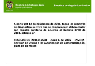 Ministerio de la Protección Social   Reactivos de diagnósticos in-vitro
 República de Colombia




A partir del 12 de noviembre de 2006, todos los reactivos
de diagnóstico in–vitro que se comercialicen deben contar
con registro sanitario de acuerdo al Decreto 3770 de
2004, artículo 57.

RESOLUCION 2006012598 – Junio 6 de 2006 – INVIMA-
Revisión de Oficios a los Autorización de Comercialización,
plazo de 18 meses
 