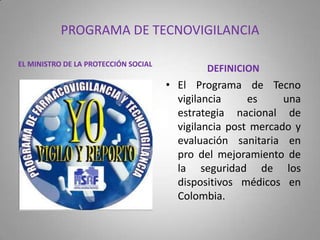 PROGRAMA DE TECNOVIGILANCIA
EL MINISTRO DE LA PROTECCIÓN SOCIAL
DEFINICION
• El Programa de Tecno
vigilancia es una
estrategia nacional de
vigilancia post mercado y
evaluación sanitaria en
pro del mejoramiento de
la seguridad de los
dispositivos médicos en
Colombia.