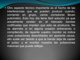 Otro aspecto técnico importante es el hecho de las interferencias que se pueden producir cuando, corriendo en grupo, varios corredores llevan pulsímetro. Esto hoy día tiene fácil solución ya que actualmente existen en el mercado bandas codificadas que impiden que esto se produzca. No os alarméis si en alguna ocasión entrenando o compitiendo, de repente vuestro monitor os indica unas pulsaciones desorbitadas sin aparente causa, ello suele ser debido a que la banda deja de captar el pulso, y el monitor muestra las pulsaciones máximas que puede reflejar.  