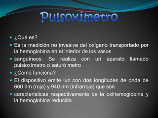 ¿Qué es?Es la medición no invasiva del oxígeno transportado por la hemoglobina en el interior de los vasossanguíneos. Se realiza con un aparato llamado pulsioxímetro o saturó metro¿Cómo funciona?El dispositivo emite luz con dos longitudes de onda de 660 nm (roja) y 940 nm (infrarroja) que soncaracterísticas respectivamente de la oxihemoglobina y la hemoglobina reducidaPulsoxímetro