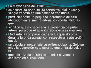 La mayor parte de la luzes absorbida por el tejido conectivo, piel, hueso y sangre venosa en una cantidad constante,produciéndose un pequeño incremento de esta absorción en la sangre arterial con cada latido, lo quesignifica que es necesaria la presencia de pulso arterial para que el aparato reconozca alguna señal.Mediante la comparación de la luz que absorbe durante la onda pulsátil con respecto a la absorción basal,se calcula el porcentaje de oxihemoglobina. Sólo se mide la absorción neta durante una onda de pulso, loque minimiza la influencia de tejidos, venas y capilares en el resultado.