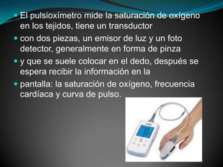 El pulsioxímetro mide la saturación de oxígeno en los tejidos, tiene un transductorcon dos piezas, un emisor de luz y un foto detector, generalmente en forma de pinzay que se suele colocar en el dedo, después se espera recibir la información en lapantalla: la saturación de oxígeno, frecuencia cardíaca y curva de pulso.