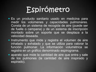EspirómetroEs un producto sanitario usado en medicina para medir los volúmenes y capacidades pulmonares. Consta de un sistema de recogida de aire (puede ser de fuelle o campana) y de un sistema de inscripción montado sobre un soporte que se desplaza a la velocidad deseada.Instrumento que mide y registra el volumen de aire inhalado y exhalado y que se utiliza para valorar la función pulmonar. La información volumétrica se registra en un gráfico denominado espirograma.aparato que mide la cantidad de aire que entra y sale de los pulmones (la cantidad de aire inspirado y espirado).
