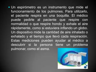 Un espirómetro es un instrumento que mide el funcionamiento de los pulmones. Para utilizarlo, el paciente respira en una boquilla. El médico puede pedirle al paciente que respire con normalidad o que respire hondo y exhale el aire rápidamente, como si estuviera inflando un globo. Un dispositivo mide la cantidad de aire inhalado o exhalado y el tiempo que llevó cada respiración. Estas mediciones pueden ayudar al médico a descubrir si la persona tiene un problema pulmonar, como el asma. 