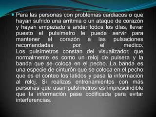 Para las personas con problemas cardiacos o que hayan sufrido una arritmia o un ataque de corazón y hayan empezado a andar todos los días, llevar puesto el pulsímetro le puede servir para mantener el corazón a las pulsaciones recomendadas por el medico. Los pulsímetros constan del visualizador, que normalmente es como un reloj de pulsera y la banda que se coloca en el pecho. La banda es una especie de cinturón que se coloca en el pecho que es el conteo los latidos y pasa la información al reloj. Si realizas entrenamientos con más personas que usan pulsímetros es imprescindible que la información pase codificada para evitar interferencias.