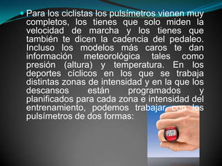 Para los ciclistas los pulsímetros vienen muy completos, los tienes que solo miden la velocidad de marcha y los tienes que también te dicen la cadencia del pedaleo. Incluso los modelos más caros te dan información meteorológica tales como presión (altura) y temperatura. En los deportes cíclicos en los que se trabaja distintas zonas de intensidad y en la que los descansos están programados y planificados para cada zona e intensidad del entrenamiento, podemos trabajar con los pulsímetros de dos formas: 