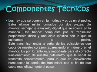 Componentes TécnicosLos hay que se ponen en la muñeca y otros en el pecho. Estos últimos están formados por dos piezas: Un monitor: semejante a un reloj digital que se coloca en la muñeca. Una banda: compuesta por el transmisor propiamente dicho y una cinta elástica con la que lo sujetamos al pecho. Este transmisor envía la señal de las pulsaciones que capta de nuestro corazón, apareciendo en número en el monitor. Es por lo tanto muy importante para el correcto funcionamiento de nuestro pulsímetro, que la señal se transmita correctamente, para lo que es conveniente humedecer la banda del transmisor con el fin de que capte más eficazmente el pulso. 