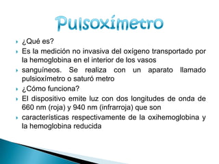 ¿Qué es?Es la medición no invasiva del oxígeno transportado por la hemoglobina en el interior de los vasossanguíneos. Se realiza con un aparato llamado pulsioxímetro o saturó metro¿Cómo funciona?El dispositivo emite luz con dos longitudes de onda de 660 nm (roja) y 940 nm (infrarroja) que soncaracterísticas respectivamente de la oxihemoglobina y la hemoglobina reducidaPulsoxímetro