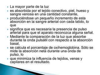 La mayor parte de la luzes absorbida por el tejido conectivo, piel, hueso y sangre venosa en una cantidad constante,produciéndose un pequeño incremento de esta absorción en la sangre arterial con cada latido, lo quesignifica que es necesaria la presencia de pulso arterial para que el aparato reconozca alguna señal.Mediante la comparación de la luz que absorbe durante la onda pulsátil con respecto a la absorción basal,se calcula el porcentaje de oxihemoglobina. Sólo se mide la absorción neta durante una onda de pulso, loque minimiza la influencia de tejidos, venas y capilares en el resultado.