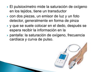 El pulsioxímetro mide la saturación de oxígeno en los tejidos, tiene un transductorcon dos piezas, un emisor de luz y un foto detector, generalmente en forma de pinzay que se suele colocar en el dedo, después se espera recibir la información en lapantalla: la saturación de oxígeno, frecuencia cardíaca y curva de pulso.