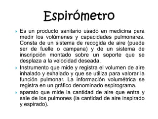 EspirómetroEs un producto sanitario usado en medicina para medir los volúmenes y capacidades pulmonares. Consta de un sistema de recogida de aire (puede ser de fuelle o campana) y de un sistema de inscripción montado sobre un soporte que se desplaza a la velocidad deseada.Instrumento que mide y registra el volumen de aire inhalado y exhalado y que se utiliza para valorar la función pulmonar. La información volumétrica se registra en un gráfico denominado espirograma.aparato que mide la cantidad de aire que entra y sale de los pulmones (la cantidad de aire inspirado y espirado).