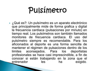 Pulsímetro¿Qué es?: Un pulsímetro es un aparato electrónico que principalmente mide de forma grafica y digital la frecuencia cardiaca (pulsaciones por minuto) en tiempo real. Los pulsímetros son también llamados monitores de frecuencia cardiaca. El uso del pulsímetro siempre es recomendable. Para los aficionados al deporte es una forma sencilla de mantener el régimen de pulsaciones dentro de los límites aconsejados. Para los deportistas profesionales se hace casi imprescindible, a fin de conocer si están trabajando en la zona que el entrenador les ha exigido.