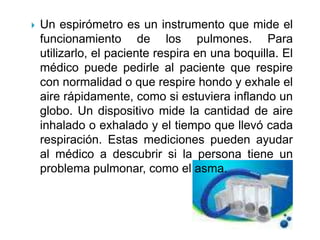 Un espirómetro es un instrumento que mide el funcionamiento de los pulmones. Para utilizarlo, el paciente respira en una boquilla. El médico puede pedirle al paciente que respire con normalidad o que respire hondo y exhale el aire rápidamente, como si estuviera inflando un globo. Un dispositivo mide la cantidad de aire inhalado o exhalado y el tiempo que llevó cada respiración. Estas mediciones pueden ayudar al médico a descubrir si la persona tiene un problema pulmonar, como el asma. 