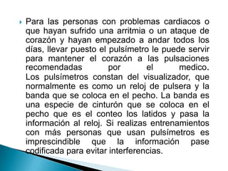 Para las personas con problemas cardiacos o que hayan sufrido una arritmia o un ataque de corazón y hayan empezado a andar todos los días, llevar puesto el pulsímetro le puede servir para mantener el corazón a las pulsaciones recomendadas por el medico. Los pulsímetros constan del visualizador, que normalmente es como un reloj de pulsera y la banda que se coloca en el pecho. La banda es una especie de cinturón que se coloca en el pecho que es el conteo los latidos y pasa la información al reloj. Si realizas entrenamientos con más personas que usan pulsímetros es imprescindible que la información pase codificada para evitar interferencias.