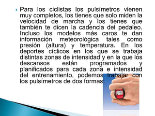 Para los ciclistas los pulsímetros vienen muy completos, los tienes que solo miden la velocidad de marcha y los tienes que también te dicen la cadencia del pedaleo. Incluso los modelos más caros te dan información meteorológica tales como presión (altura) y temperatura. En los deportes cíclicos en los que se trabaja distintas zonas de intensidad y en la que los descansos están programados y planificados para cada zona e intensidad del entrenamiento, podemos trabajar con los pulsímetros de dos formas: 