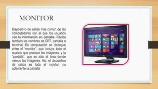 MONITOR
Dispositivo de salida más común de las
computadoras con el que los usuarios
ven la información en pantalla. Recibe
también los nombres de CRT, pantalla o
terminal. En computación se distingue
entre el “monitor”, que incluye todo el
aparato que produce las imágenes, y la
“pantalla”, que es sólo el área donde
vemos las imágenes. Así, el dispositivo
de salida es todo el monitor, no
solamente la pantalla
 