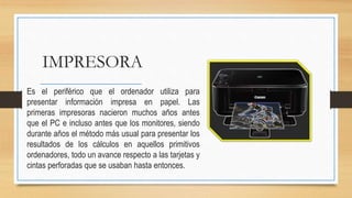 IMPRESORA
Es el periférico que el ordenador utiliza para
presentar información impresa en papel. Las
primeras impresoras nacieron muchos años antes
que el PC e incluso antes que los monitores, siendo
durante años el método más usual para presentar los
resultados de los cálculos en aquellos primitivos
ordenadores, todo un avance respecto a las tarjetas y
cintas perforadas que se usaban hasta entonces.
 