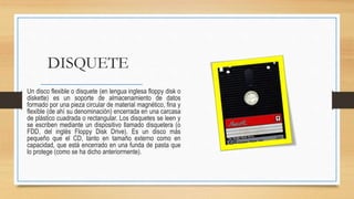 DISQUETE
Un disco flexible o disquete (en lengua inglesa floppy disk o
diskette) es un soporte de almacenamiento de datos
formado por una pieza circular de material magnético, fina y
flexible (de ahí su denominación) encerrada en una carcasa
de plástico cuadrada o rectangular. Los disquetes se leen y
se escriben mediante un dispositivo llamado disquetera (o
FDD, del inglés Floppy Disk Drive). Es un disco más
pequeño que el CD, tanto en tamaño externo como en
capacidad, que está encerrado en una funda de pasta que
lo protege (como se ha dicho anteriormente).
 