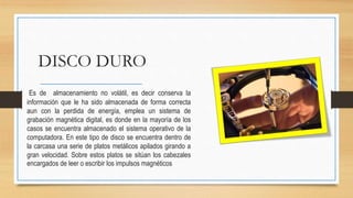 DISCO DURO
Es de almacenamiento no volátil, es decir conserva la
información que le ha sido almacenada de forma correcta
aun con la perdida de energía, emplea un sistema de
grabación magnética digital, es donde en la mayoría de los
casos se encuentra almacenado el sistema operativo de la
computadora. En este tipo de disco se encuentra dentro de
la carcasa una serie de platos metálicos apilados girando a
gran velocidad. Sobre estos platos se sitúan los cabezales
encargados de leer o escribir los impulsos magnéticos
 