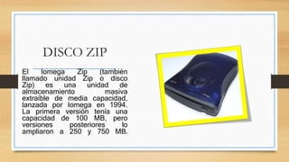 DISCO ZIP
El Iomega Zip (también
llamado unidad Zip o disco
Zip) es una unidad de
almacenamiento masiva
extraíble de media capacidad,
lanzada por Iomega en 1994.
La primera versión tenía una
capacidad de 100 MB, pero
versiones posteriores lo
ampliaron a 250 y 750 MB.
 