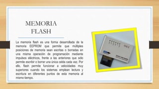 MEMORIA
FLASH
La memoria flash es una forma desarrollada de la
memoria EEPROM que permite que múltiples
posiciones de memoria sean escritas o borradas en
una misma operación de programación mediante
impulsos eléctricos, frente a las anteriores que sólo
permite escribir o borrar una única celda cada vez. Por
ello, flash permite funcionar a velocidades muy
superiores cuando los sistemas emplean lectura y
escritura en diferentes puntos de esta memoria al
mismo tiempo.
 
