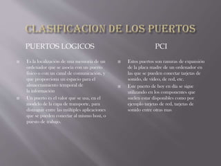 PUERTOS LOGICOS PCI
 Es la localización de una memoria de un
ordenador que se asocia con un puerto
físico o con un canal de comunicación, y
que proporciona un espacio para el
almacenamiento temporal de
la información
 Un puerto es el valor que se usa, en el
modelo de la capa de transporte, para
distinguir entre las múltiples aplicaciones
que se pueden conectar al mismo host, o
puesto de trabajo.
 Estos puertos son ranuras de expansión
de la placa madre de un ordenador en
las que se pueden conectar tarjetas de
sonido, de vídeo, de red, etc.
 Este puerto de hoy en día se sigue
utilizando en los componentes que
suelen estar disponibles como por
ejemplo tarjetas de red, tarjetas de
sonido entre otras mas
 