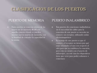 PUERTO DE MEMORIA PUERTO INALAMBRICO
 Estos puertos se conectan atraves de las
tarjetas de las memoria RAM son
aquellos puertos donde se pueden
insertar nuevas tarjetas de memoria, con
la finalidad de extender la capacidad de
la misma
 Son puertos de conexiones inalámbricas
sin la necesidad de cables para la
conexión de este puerto se necesita un
emisor y un receptor, utilizando ondas
electromagnéticas
 La ventaja de este puerto es que el
emisor y el receptor no tienen por qué
estar orientados el uno con respecto al
otro para que se establezca la conexión,
pero esto no ocurre con el puerto de
infrarrojos , en este caso los dispositivos
tiene que verse para poder enlazarse o
conectarse
 