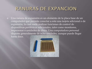  Una ranura de expansión es un elemento de la placa base de un
computador que permite conectar a esta una tarjeta adicional o de
expansión, la cual suele realizar funciones de control de
dispositivos periféricos adicionales, tales como monitores,
impresoras o unidades de disco. Una computadora personal
dispone generalmente de ocho unidades, aunque puede llegar
hasta doce.
 
