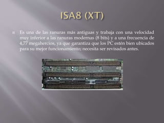  Es una de las ranuras más antiguas y trabaja con una velocidad
muy inferior a las ranuras modernas (8 bits) y a una frecuencia de
4,77 megahercios, ya que garantiza que los PC estén bien ubicados
para su mejor funcionamiento; necesita ser revisados antes.
 