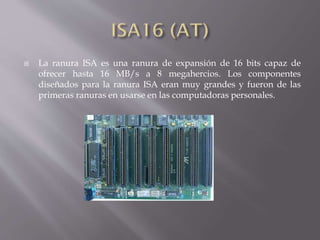  La ranura ISA es una ranura de expansión de 16 bits capaz de
ofrecer hasta 16 MB/s a 8 megahercios. Los componentes
diseñados para la ranura ISA eran muy grandes y fueron de las
primeras ranuras en usarse en las computadoras personales.
 