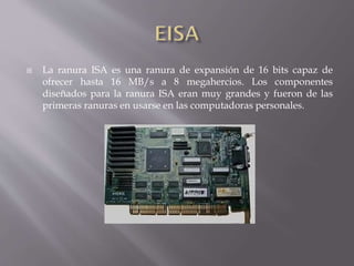  La ranura ISA es una ranura de expansión de 16 bits capaz de
ofrecer hasta 16 MB/s a 8 megahercios. Los componentes
diseñados para la ranura ISA eran muy grandes y fueron de las
primeras ranuras en usarse en las computadoras personales.
 