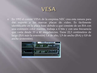  En 1992 el comité VESA de la empresa NEC crea esta ranura para
dar soporte a las nuevas placas de video. Es fácilmente
identificable en la placa base debido a que consiste de un ISA con
una extensión color marrón, trabaja a 4 bits y con una frecuencia
que varía desde 33 a 40 megahercios. Tiene 22,3 centímetros de
largo (ISA más la extensión) 1,4 de alto, 1,9 de ancho (ISA) y 0,8 de
ancho (extensión).
 