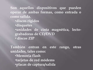 Son aquellos dispositivos que pueden
operar de ambas formas, como entrada o
como salida.
•discos rígidos
•disquetes
•unidades de cinta magnética, lecto-
grabadoras de CD/DVD
• discos ZIP
También entran en este rango, otras
unidades, tales como:
•Memoria flash
•tarjetas de red módems
•placas de captura/salida
 