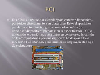  Es un bus de ordenador estándar para conectar dispositivos
periféricos directamente a su placa base. Estos dispositivos
pueden ser circuitos integrados ajustados en ésta (los
llamados "dispositivos planares" en la especificación PCI) o
tarjetas de expansión que se ajustan en conectores. Es común
en las computadoras personales, donde ha desplazado al
ISA como bus estándar, pero también se emplea en otro tipo
de ordenadores.
 