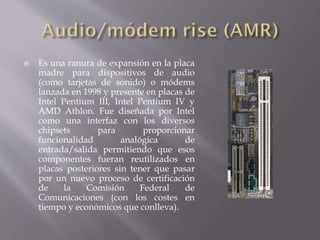  Es una ranura de expansión en la placa
madre para dispositivos de audio
(como tarjetas de sonido) o módems
lanzada en 1998 y presente en placas de
Intel Pentium III, Intel Pentium IV y
AMD Athlon. Fue diseñada por Intel
como una interfaz con los diversos
chipsets para proporcionar
funcionalidad analógica de
entrada/salida permitiendo que esos
componentes fueran reutilizados en
placas posteriores sin tener que pasar
por un nuevo proceso de certificación
de la Comisión Federal de
Comunicaciones (con los costes en
tiempo y económicos que conlleva).
 