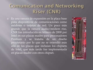  Es una ranura de expansión en la placa base
para dispositivos de comunicaciones como
módems o tarjetas de red. Un poco más
grande que la ranura audio/módem rise,
CNR fue introducida en febrero de 2000 por
Intel en sus placas madre para procesadores
Pentium y se trataba de un diseño
propietario por lo que no se extendió más
allá de las placas que incluían los chipsets
de Intel, que más tarde fue implementada
en placas madre con otros chipset.
 