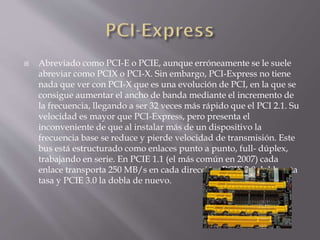  Abreviado como PCI-E o PCIE, aunque erróneamente se le suele
abreviar como PCIX o PCI-X. Sin embargo, PCI-Express no tiene
nada que ver con PCI-X que es una evolución de PCI, en la que se
consigue aumentar el ancho de banda mediante el incremento de
la frecuencia, llegando a ser 32 veces más rápido que el PCI 2.1. Su
velocidad es mayor que PCI-Express, pero presenta el
inconveniente de que al instalar más de un dispositivo la
frecuencia base se reduce y pierde velocidad de transmisión. Este
bus está estructurado como enlaces punto a punto, full- dúplex,
trabajando en serie. En PCIE 1.1 (el más común en 2007) cada
enlace transporta 250 MB/s en cada dirección. PCIE 2.0 dobla esta
tasa y PCIE 3.0 la dobla de nuevo.
 