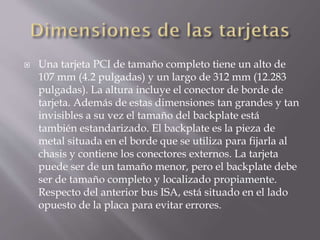  Una tarjeta PCI de tamaño completo tiene un alto de
107 mm (4.2 pulgadas) y un largo de 312 mm (12.283
pulgadas). La altura incluye el conector de borde de
tarjeta. Además de estas dimensiones tan grandes y tan
invisibles a su vez el tamaño del backplate está
también estandarizado. El backplate es la pieza de
metal situada en el borde que se utiliza para fijarla al
chasis y contiene los conectores externos. La tarjeta
puede ser de un tamaño menor, pero el backplate debe
ser de tamaño completo y localizado propiamente.
Respecto del anterior bus ISA, está situado en el lado
opuesto de la placa para evitar errores.
 